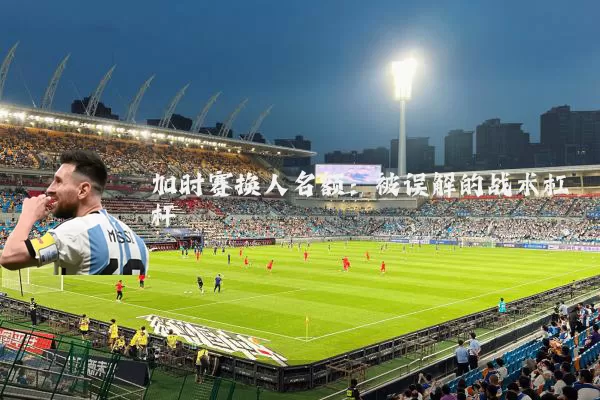 加时赛换人名额:被误解的战术杠杆