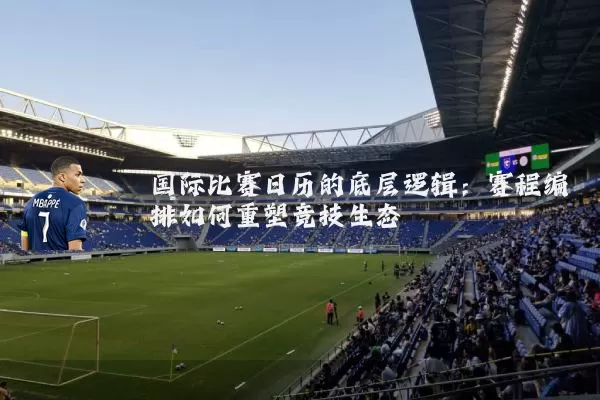 国际比赛日历的底层逻辑：赛程编排如何重塑竞技生态