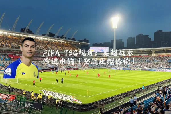 FIFA TSG视角：英超战术演进中的「空间压缩悖论」